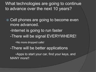 What technologies are going to continue
to advance over the next 10 years?

   Cell phones are going to become even
    more advanced.
    -Internet is going to run faster
    -There will be signal EVERYWHERE!
       -No more dropped calls!
    -There will be better applications
       -Apps to start your car, find your keys, and
    MANY more!!
 