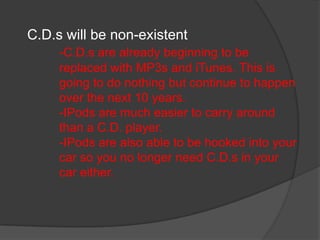 C.D.s will be non-existent
     -C.D.s are already beginning to be
     replaced with MP3s and iTunes. This is
     going to do nothing but continue to happen
     over the next 10 years.
     -IPods are much easier to carry around
     than a C.D. player.
     -IPods are also able to be hooked into your
     car so you no longer need C.D.s in your
     car either.
 