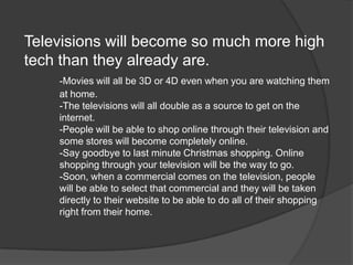Televisions will become so much more high
tech than they already are.
    -Movies will all be 3D or 4D even when you are watching them
    at home.
    -The televisions will all double as a source to get on the
    internet.
    -People will be able to shop online through their television and
    some stores will become completely online.
    -Say goodbye to last minute Christmas shopping. Online
    shopping through your television will be the way to go.
    -Soon, when a commercial comes on the television, people
    will be able to select that commercial and they will be taken
    directly to their website to be able to do all of their shopping
    right from their home.
 