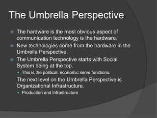 The Umbrella Perspective
   The hardware is the most obvious aspect of
    communication technology is the hardware.
   New technologies come from the hardware in the
    Umbrella Perspective.
   The Umbrella Perspective starts with Social
    System being at the top.
     This is the political, economic serve functions.
    The next level on the Umbrella Perspective is
    Organizational Infrastructure.
     Production and Infrastructure
 