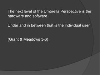 The next level of the Umbrella Perspective is the
hardware and software.

Under and in between that is the individual user.


(Grant & Meadows 3-6)
 