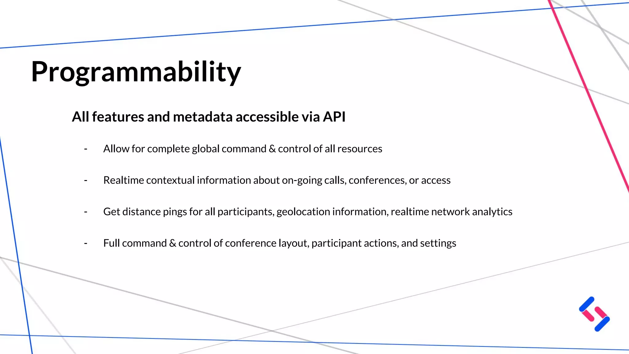 Programmability
All features and metadata accessible via API
- Allow for complete global command & control of all resources
- Realtime contextual information about on-going calls, conferences, or access
- Get distance pings for all participants, geolocation information, realtime network analytics
- Full command & control of conference layout, participant actions, and settings
 