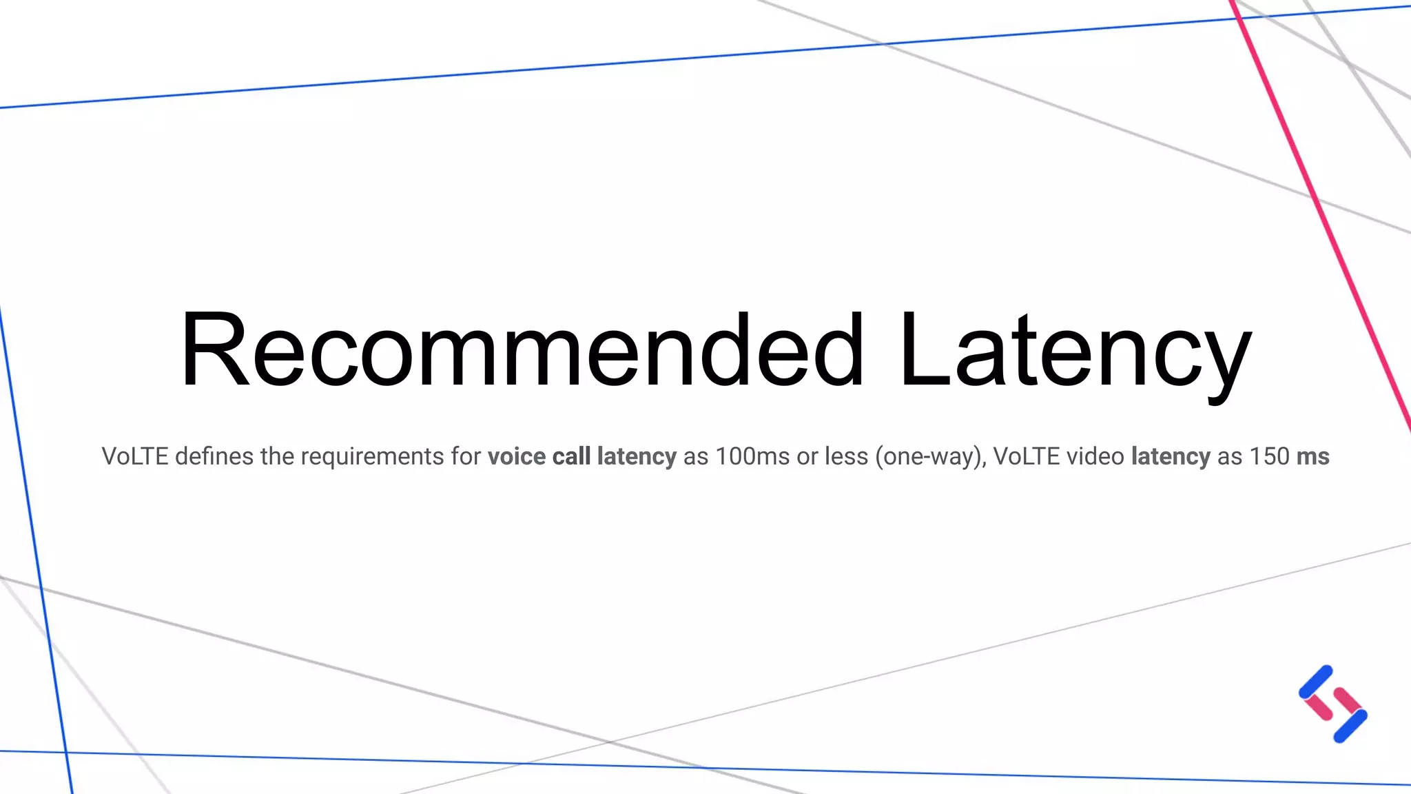 Recommended Latency
VoLTE deﬁnes the requirements for voice call latency as 100ms or less (one-way), VoLTE video latency as 150 ms
 