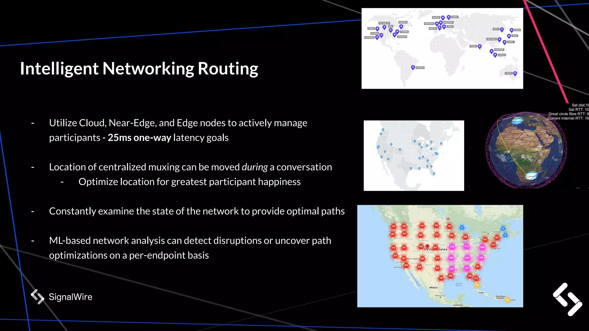 Intelligent Networking Routing
- Utilize Cloud, Near-Edge, and Edge nodes to actively manage
participants - 25ms one-way latency goals
- Location of centralized muxing can be moved during a conversation
- Optimize location for greatest participant happiness
- Constantly examine the state of the network to provide optimal paths
- ML-based network analysis can detect disruptions or uncover path
optimizations on a per-endpoint basis
 