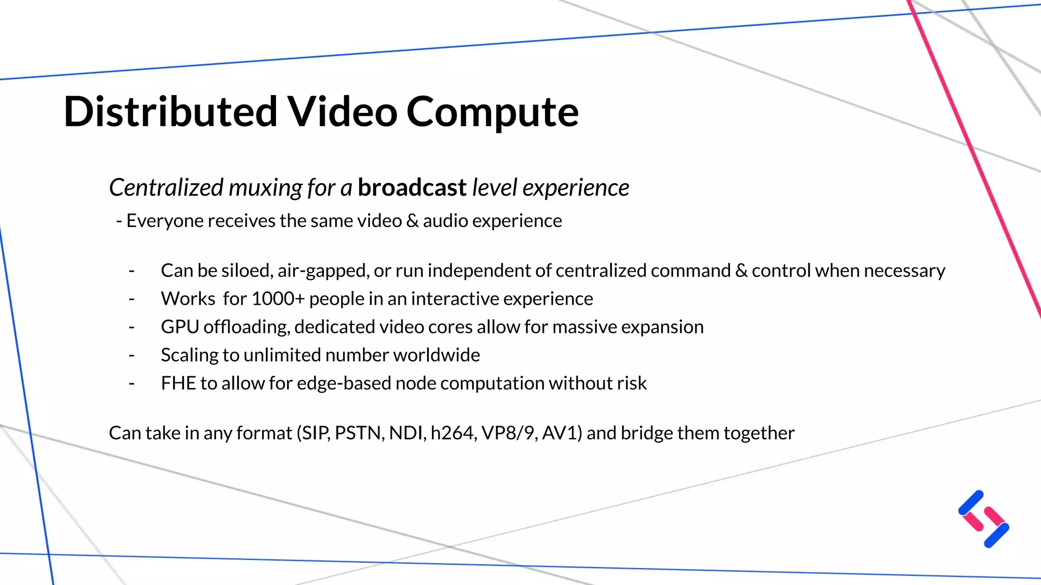 Distributed Video Compute
Centralized muxing for a broadcast level experience
- Everyone receives the same video & audio experience
- Can be siloed, air-gapped, or run independent of centralized command & control when necessary
- Works for 1000+ people in an interactive experience
- GPU ofﬂoading, dedicated video cores allow for massive expansion
- Scaling to unlimited number worldwide
- FHE to allow for edge-based node computation without risk
Can take in any format (SIP, PSTN, NDI, h264, VP8/9, AV1) and bridge them together
 