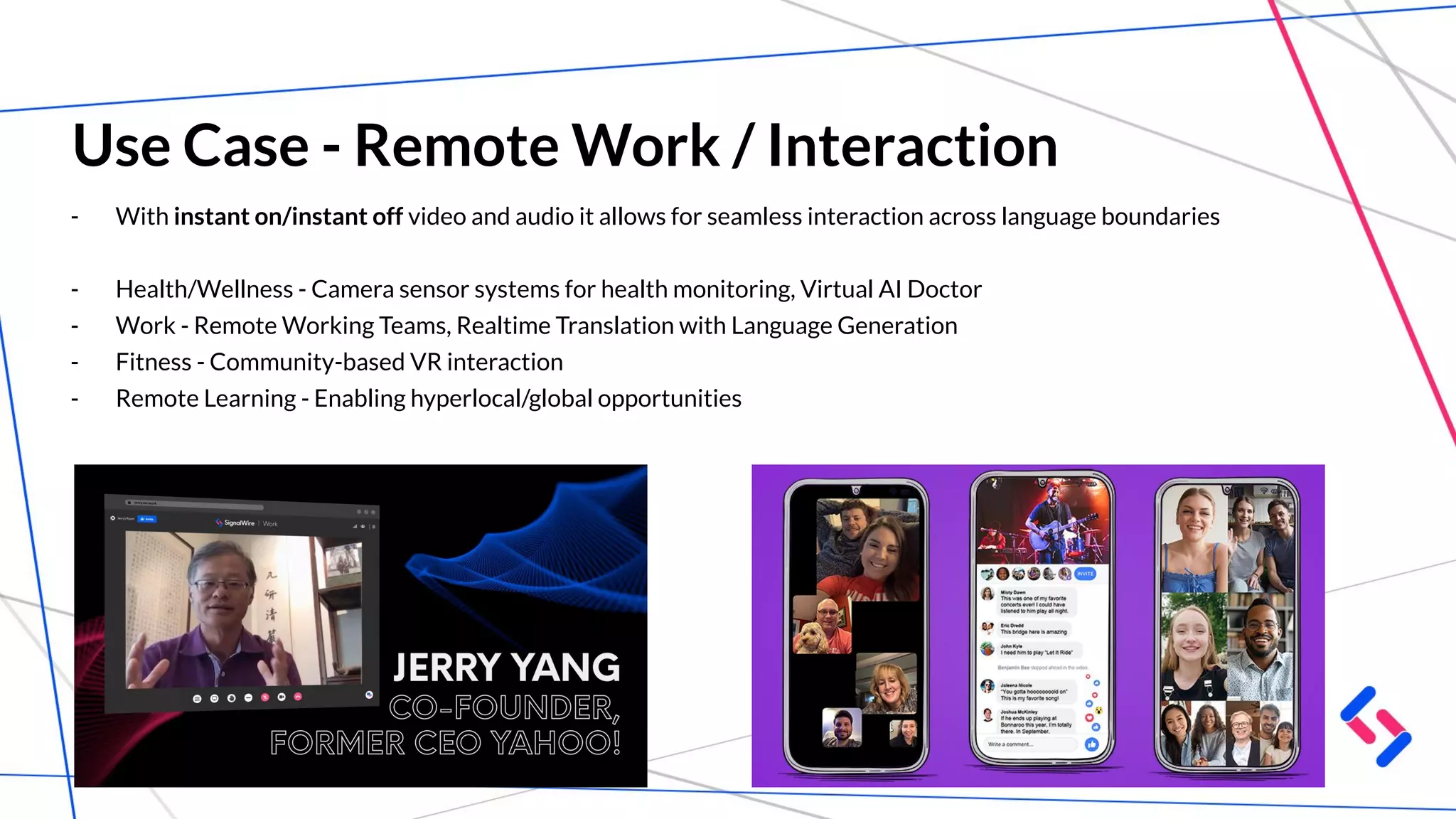 Use Case - Remote Work / Interaction
- With instant on/instant off video and audio it allows for seamless interaction across language boundaries
- Health/Wellness - Camera sensor systems for health monitoring, Virtual AI Doctor
- Work - Remote Working Teams, Realtime Translation with Language Generation
- Fitness - Community-based VR interaction
- Remote Learning - Enabling hyperlocal/global opportunities
 