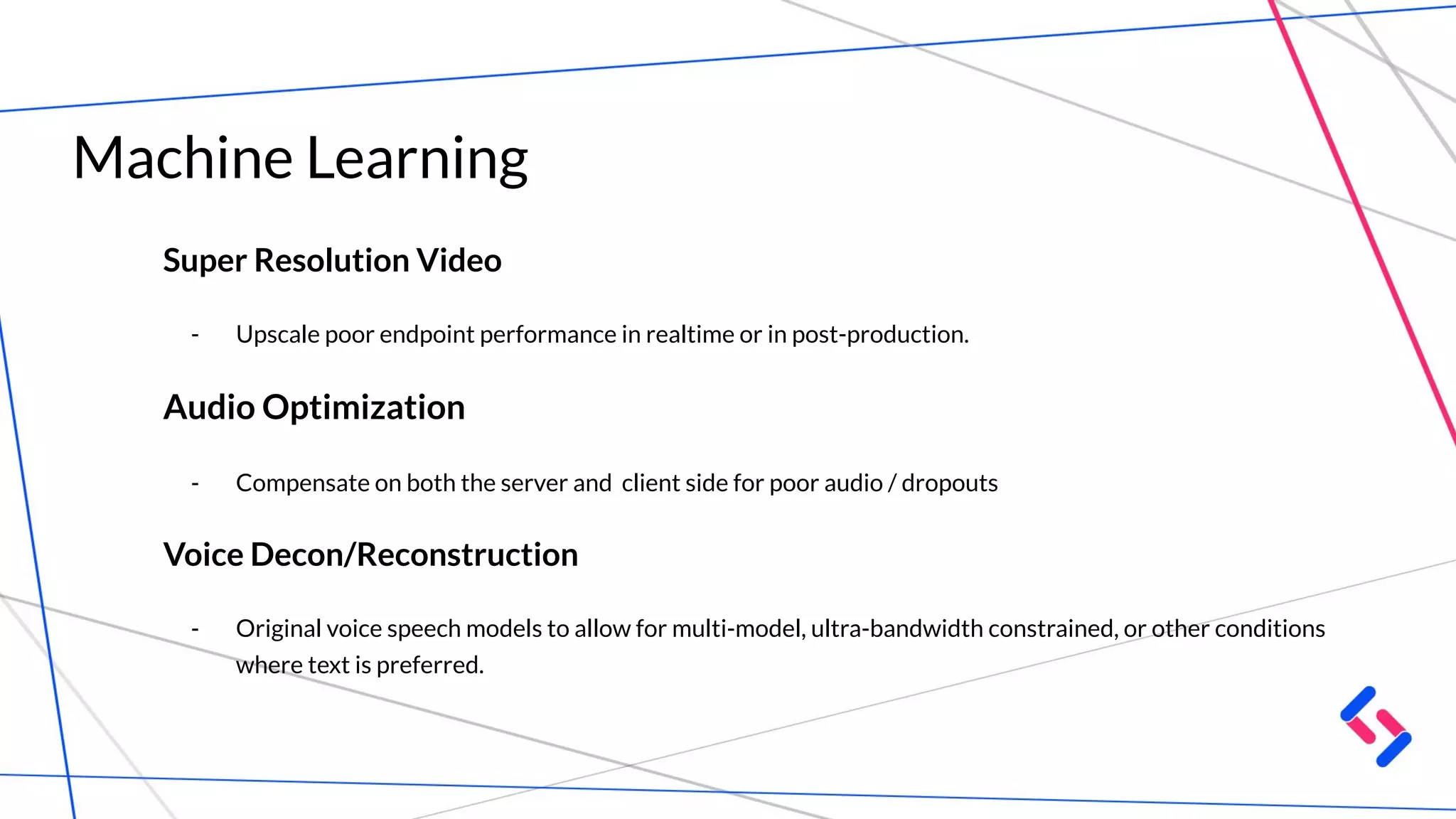 Machine Learning
Super Resolution Video
- Upscale poor endpoint performance in realtime or in post-production.
Audio Optimization
- Compensate on both the server and client side for poor audio / dropouts
Voice Decon/Reconstruction
- Original voice speech models to allow for multi-model, ultra-bandwidth constrained, or other conditions
where text is preferred.
 