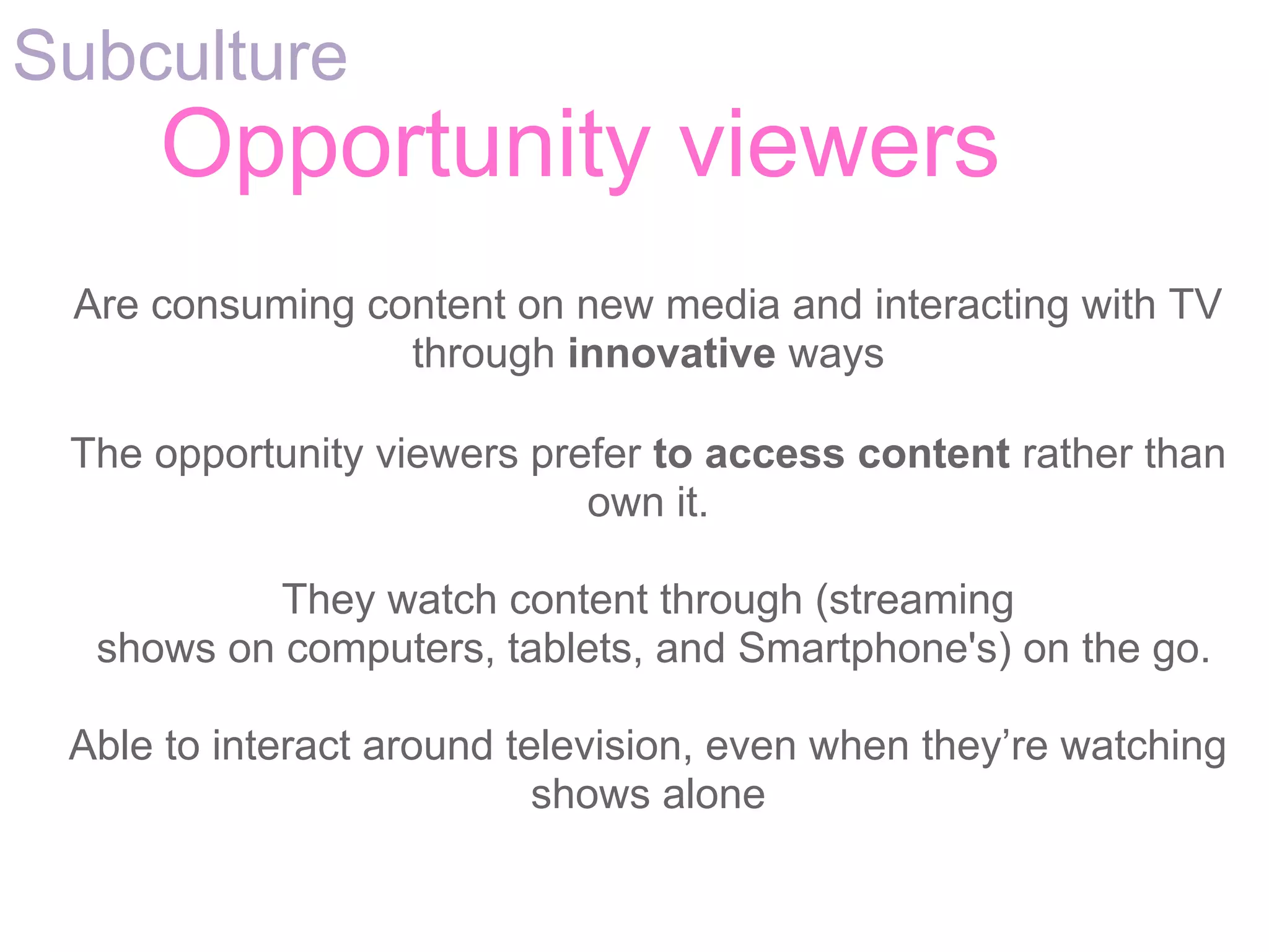 Subculture
     Opportunity viewers
 Are consuming content on new media and interacting with TV
                 through innovative ways

 The opportunity viewers prefer to access content rather than
                            own it.

           They watch content through (streaming
  shows on computers, tablets, and Smartphone's) on the go.

 Able to interact around television, even when they’re watching
                           shows alone
 