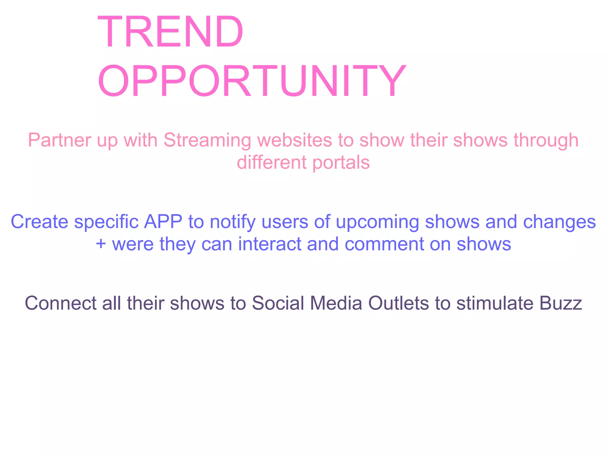 TREND
         OPPORTUNITY
 Partner up with Streaming websites to show their shows through
                         different portals


Create specific APP to notify users of upcoming shows and changes
         + were they can interact and comment on shows


 Connect all their shows to Social Media Outlets to stimulate Buzz
 