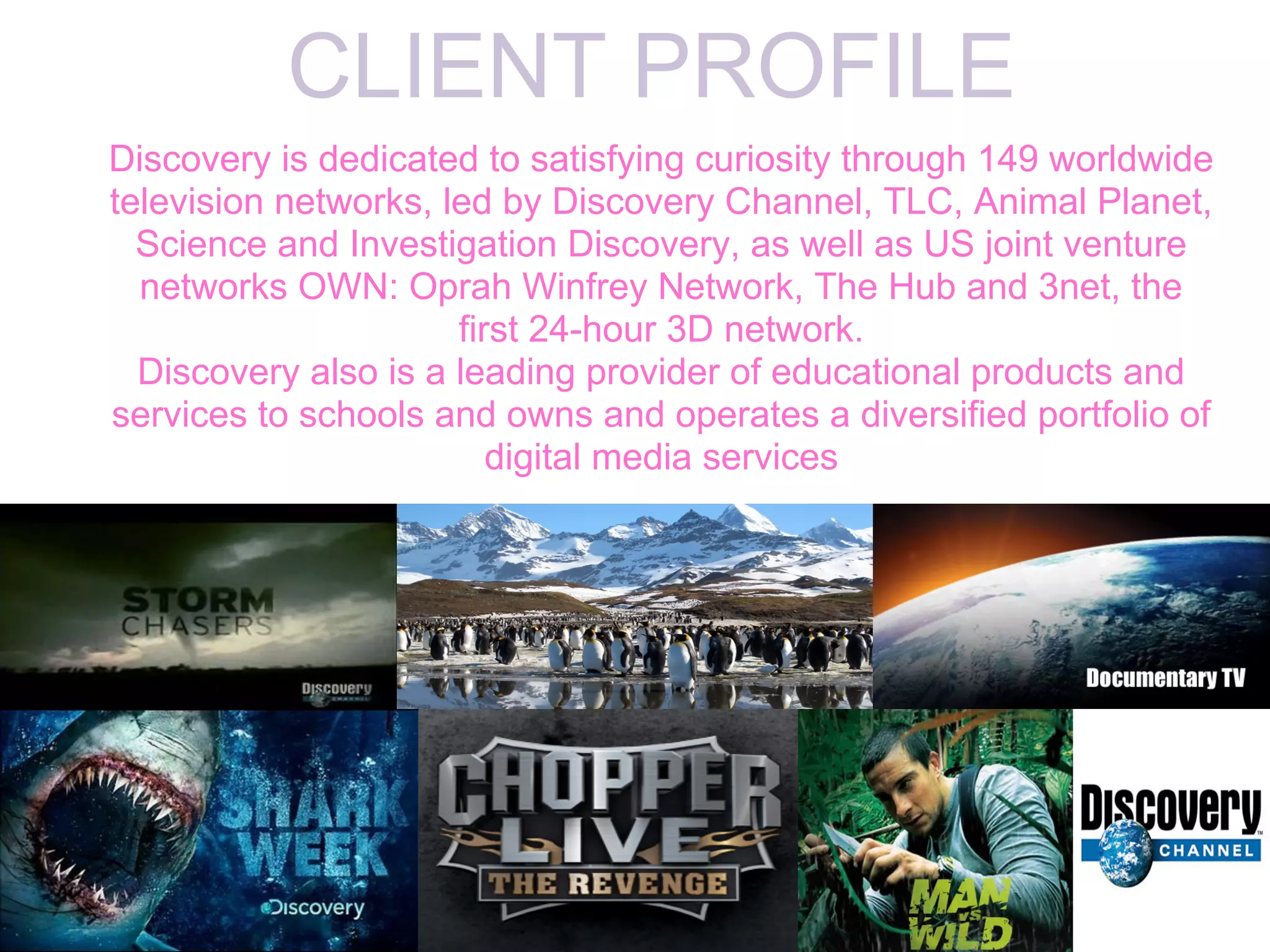 CLIENT PROFILE
Discovery is dedicated to satisfying curiosity through 149 worldwide
television networks, led by Discovery Channel, TLC, Animal Planet,
  Science and Investigation Discovery, as well as US joint venture
  networks OWN: Oprah Winfrey Network, The Hub and 3net, the
                      first 24-hour 3D network.
  Discovery also is a leading provider of educational products and
services to schools and owns and operates a diversified portfolio of
                         digital media services
 