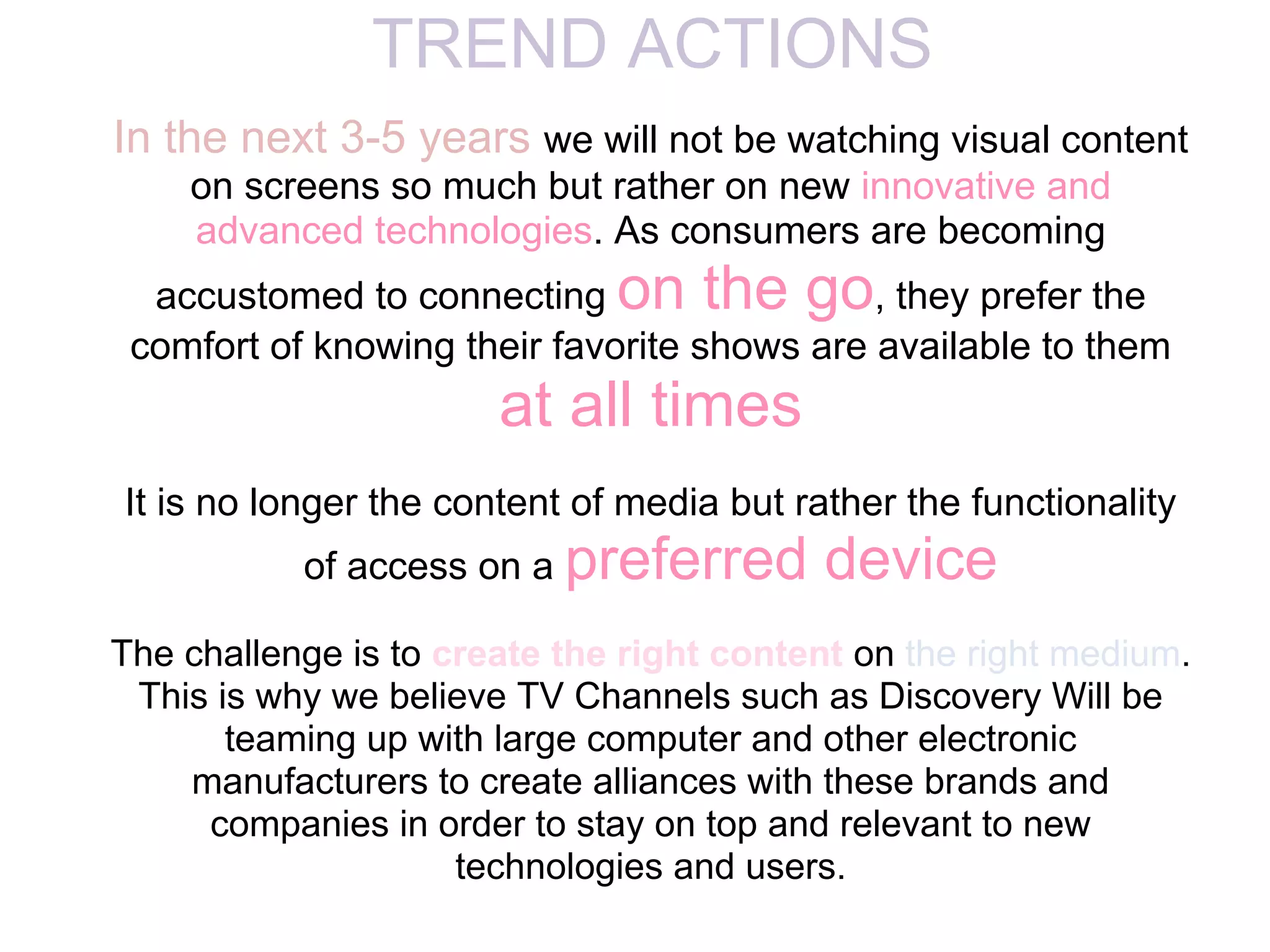 TREND ACTIONS
In the next 3-5 years we will not be watching visual content
    on screens so much but rather on new innovative and
    advanced technologies. As consumers are becoming
  accustomed to connecting on the go, they prefer the
 comfort of knowing their favorite shows are available to them
                       at all times
It is no longer the content of media but rather the functionality
           of access on a preferred        device
The challenge is to create the right content on the right medium.
 This is why we believe TV Channels such as Discovery Will be
       teaming up with large computer and other electronic
    manufacturers to create alliances with these brands and
     companies in order to stay on top and relevant to new
                     technologies and users.
 