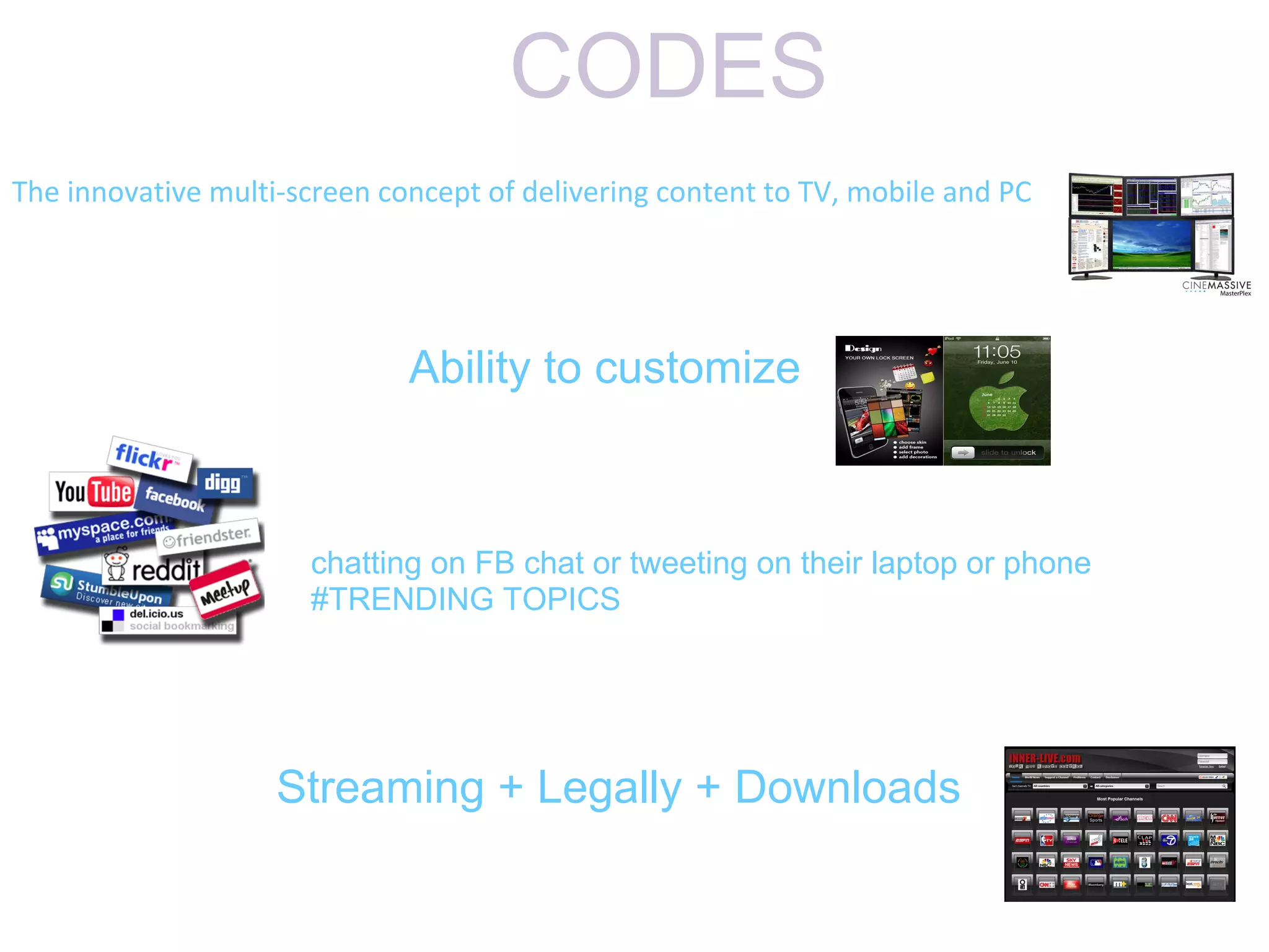CODES
The innovative multi-screen concept of delivering content to TV, mobile and PC




                              Ability to customize



                      chatting on FB chat or tweeting on their laptop or phone
                      #TRENDING TOPICS




                    Streaming + Legally + Downloads
 