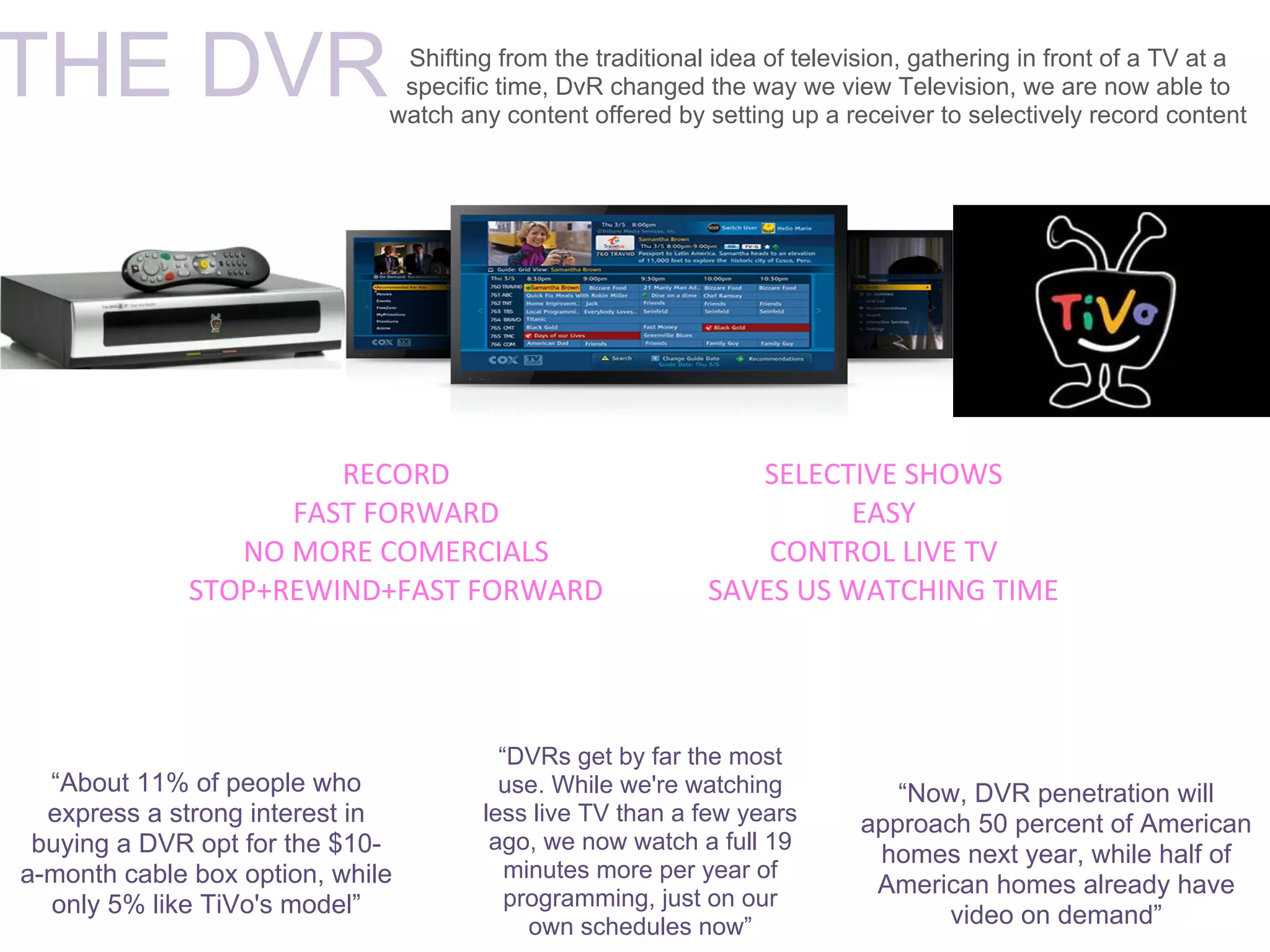 THE DVR                        Shifting from the traditional idea of television, gathering in front of a TV at a
                               specific time, DvR changed the way we view Television, we are now able to
                              watch any content offered by setting up a receiver to selectively record content




                       RECORD                                  SELECTIVE SHOWS
                    FAST FORWARD                                     EASY
                 NO MORE COMERCIALS                             CONTROL LIVE TV
              STOP+REWIND+FAST FORWARD                      SAVES US WATCHING TIME




                                        “DVRs get by far the most
  “About 11% of people who              use. While we're watching             “Now, DVR penetration will
  express a strong interest in        less live TV than a few years        approach 50 percent of American
 buying a DVR opt for the $10-         ago, we now watch a full 19
                                                                            homes next year, while half of
a-month cable box option, while          minutes more per year of
                                         programming, just on our
                                                                            American homes already have
  only 5% like TiVo's model”                                                      video on demand”
                                           own schedules now”
 