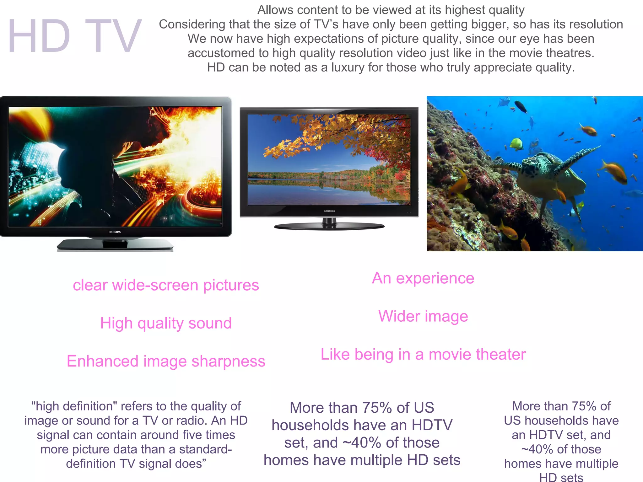 Allows content to be viewed at its highest quality


HD TV
                         Considering that the size of TV’s have only been getting bigger, so has its resolution
                             We now have high expectations of picture quality, since our eye has been
                             accustomed to high quality resolution video just like in the movie theatres.
                                 HD can be noted as a luxury for those who truly appreciate quality.




         clear wide-screen pictures                             An experience

              High quality sound                                 Wider image

        Enhanced image sharpness                      Like being in a movie theater


 "high definition" refers to the quality of       More than 75% of US                    More than 75% of
image or sound for a TV or radio. An HD        households have an HDTV                  US households have
  signal can contain around five times                                                   an HDTV set, and
   more picture data than a standard-            set, and ~40% of those                   ~40% of those
       definition TV signal does”             homes have multiple HD sets               homes have multiple
 