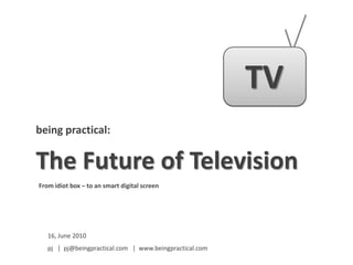 TV,[object Object],being practical:,[object Object],The Future of Television,[object Object],From idiot box – to an smart digital screen,[object Object],16, June 2010,[object Object],pj   |  pj@beingpractical.com   |  www.beingpractical.com,[object Object]