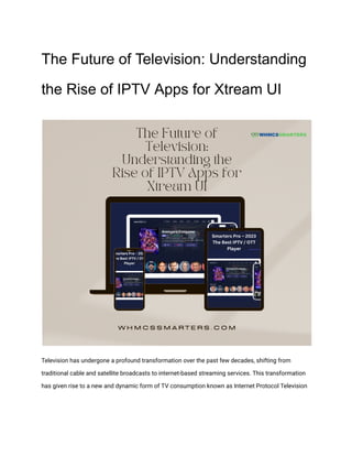 The Future of Television: Understanding
the Rise of IPTV Apps for Xtream UI
Television has undergone a profound transformation over the past few decades, shifting from
traditional cable and satellite broadcasts to internet-based streaming services. This transformation
has given rise to a new and dynamic form of TV consumption known as Internet Protocol Television
 