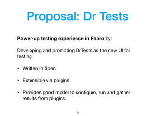 Proposal: Dr Tests
Power-up testing experience in Pharo by:

Developing and promoting DrTests as the new UI for
testing

‣ Written in Spec

‣ Extensible via plugins

‣ Provides good model to conﬁgure, run and gather
results from plugins
!16
 