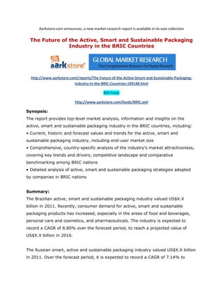 Aarkstore.com announces, a new market research report is available in its vast collection

 The Future of the Active, Smart and Sustainable Packaging
               Industry in the BRIC Countries




  http://www.aarkstore.com/reports/The-Future-of-the-Active-Smart-and-Sustainable-Packaging-
                         Industry-in-the-BRIC-Countries-199148.html

                                             RSS Feed:

                            http://www.aarkstore.com/feeds/BRIC.xml

Synopsis:
The report provides top-level market analysis, information and insights on the
active, smart and sustainable packaging industry in the BRIC countries, including:
• Current, historic and forecast values and trends for the active, smart and
sustainable packaging industry, including end-user market size
• Comprehensive, country-specific analysis of the industry’s market attractiveness,
covering key trends and drivers, competitive landscape and comparative
benchmarking among BRIC nations
• Detailed analysis of active, smart and sustainable packaging strategies adopted
by companies in BRIC nations


Summary:
The Brazilian active, smart and sustainable packaging industry valued US$X.X
billion in 2011. Recently, consumer demand for active, smart and sustainable
packaging products has increased, especially in the areas of food and beverages,
personal care and cosmetics, and pharmaceuticals. The industry is expected to
record a CAGR of 8.80% over the forecast period, to reach a projected value of
US$X.X billion in 2016.


The Russian smart, active and sustainable packaging industry valued US$X.X billion
in 2011. Over the forecast period, it is expected to record a CAGR of 7.14% to
 