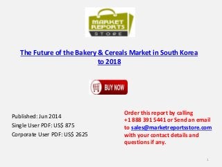 The Future of the Bakery & Cereals Market in South Korea
to 2018
Published: Jun 2014
Single User PDF: US$ 875
Corporate User PDF: US$ 2625
Order this report by calling
+1 888 391 5441 or Send an email
to sales@marketreportsstore.com
with your contact details and
questions if any.
1
 