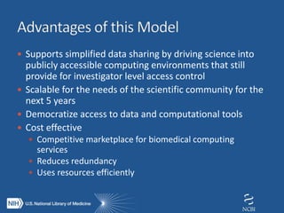  Supports simplified data sharing by driving science into
publicly accessible computing environments that still
provide for investigator level access control
 Scalable for the needs of the scientific community for the
next 5 years
 Democratize access to data and computational tools
 Cost effective
 Competitive marketplace for biomedical computing
services
 Reduces redundancy
 Uses resources efficiently
 