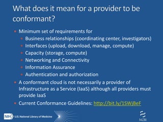  Minimum set of requirements for
 Business relationships (coordinating center, investigators)
 Interfaces (upload, download, manage, compute)
 Capacity (storage, compute)
 Networking and Connectivity
 Information Assurance
 Authentication and authorization
 A conformant cloud is not necessarily a provider of
Infrastructure as a Service (IaaS) although all providers must
provide IaaS
 Current Conformance Guidelines: http://bit.ly/1SWjBeF
 