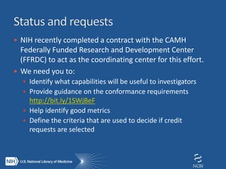  NIH recently completed a contract with the CAMH
Federally Funded Research and Development Center
(FFRDC) to act as the coordinating center for this effort.
 We need you to:
 Identify what capabilities will be useful to investigators
 Provide guidance on the conformance requirements
http://bit.ly/1SWjBeF
 Help identify good metrics
 Define the criteria that are used to decide if credit
requests are selected
 