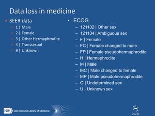  SEER data
 1 | Male
 2 | Female
 3 | Other Hermaphrodite
 4 | Transsexual
 9 | Unknown
• ECOG
– 121102 | Other sex
– 121104 | Ambiguous sex
– F | Female
– FC | Female changed to male
– FP | Female pseudohermaphrodite
– H | Hermaphrodite
– M | Male
– MC | Male changed to female
– MP | Male pseudohermaphrodite
– O | Undetermined sex
– U | Unknown sex
 