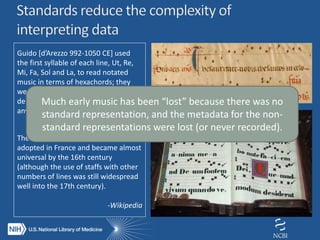 The modern five-line staff was first
adopted in France and became almost
universal by the 16th century
(although the use of staffs with other
numbers of lines was still widespread
well into the 17th century).
-Wikipedia
Guido [d’Arezzo 992-1050 CE] used
the first syllable of each line, Ut, Re,
Mi, Fa, Sol and La, to read notated
music in terms of hexachords; they
were not note names, and each could,
depending on context, be applied to
any note…
Much early music has been “lost” because there was no
standard representation, and the metadata for the non-
standard representations were lost (or never recorded).
 