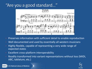 • Preserves information with sufficient detail to enable reproduction
• Well documented and used by essentially all western musicians
• Highly flexible, capable of representing a very wide range of
expected states
• Excellent cross-platform interoperability
• Readily transformed into variant representations without loss (MIDI,
ABC, tablature, etc.)
 