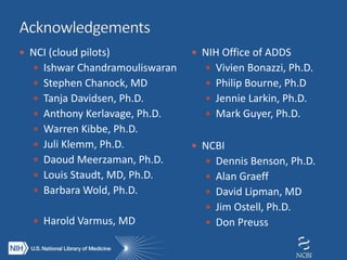  NCI (cloud pilots)
 Ishwar Chandramouliswaran
 Stephen Chanock, MD
 Tanja Davidsen, Ph.D.
 Anthony Kerlavage, Ph.D.
 Warren Kibbe, Ph.D.
 Juli Klemm, Ph.D.
 Daoud Meerzaman, Ph.D.
 Louis Staudt, MD, Ph.D.
 Barbara Wold, Ph.D.
 Harold Varmus, MD
 NIH Office of ADDS
 Vivien Bonazzi, Ph.D.
 Philip Bourne, Ph.D
 Jennie Larkin, Ph.D.
 Mark Guyer, Ph.D.
 NCBI
 Dennis Benson, Ph.D.
 Alan Graeff
 David Lipman, MD
 Jim Ostell, Ph.D.
 Don Preuss
 