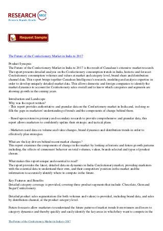 The Future of the Confectionery Market in India to 2017
Product Synopsis
The Future of the Confectionery Market in India to 2017 is the result of Canadean's extensive market research.
The report presents detailed analysis on the Confectionery consumption trends in India, historic and forecast
Confectionery consumption volumes and values at market and category level, brand share and distribution
channel data. This report brings together Canadean Intelligence's research, modeling and analysis expertise in
order to develop uniquely detailed market data. This allows domestic and foreign companies to identify the
market dynamics to account for Confectionery sales overall and to know which categories and segments are
showing growth in the coming years.
Introduction and Landscape
Why was the report written?
- This report provides authoritative and granular data on the Confectionery market in India and, in doing so
fills the gaps in marketers' understanding of trends and the components of change behind them.
- Based upon extensive primary and secondary research to provide comprehensive and granular data, this
report allows marketers to confidently update their strategic and tactical plans.
- Marketers need data on volume and value changes, brand dynamics and distribution trends in order to
effectively plan strategies.
What are the key drivers behind recent market changes?
This report examines the components of change in the market by looking at historic and future growth patterns
including, the effects of consumers' behavior on total volumes, values, brands selected and types of product
chosen.
What makes this report unique and essential to read?
The report provides the latest, detailed data on dynamics in India Confectionery market, providing marketers
with the essential data to understand their own, and their competitors' position in the market and the
information to accurately identify where to compete in the future.
Key Features and Benefits
Detailed category coverage is provided, covering three product segments that include: Chocolate, Gum and
Sugar Confectionery.
Detailed product sales segmentation (for both volumes and values) is provided, including brand data, and sales
by distribution channel, at the product category level.
Future forecasts allow marketers to understand the future pattern of market trends from winners and losers to
category dynamics and thereby quickly and easily identify the key areas in which they want to compete in the
The Future of the Confectionery Market in India to 2017
 