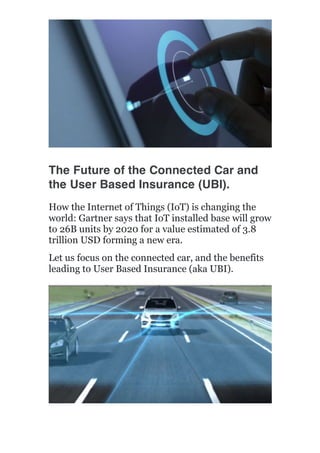  
	
  
	
  
	
  
The Future of the Connected Car and
the User Based Insurance (UBI).
How the Internet of Things (IoT) is changing the
world: Gartner says that IoT installed base will grow
to 26B units by 2020 for a value estimated of 3.8
trillion USD forming a new era.
Let us focus on the connected car, and the benefits
leading to User Based Insurance (aka UBI).
 