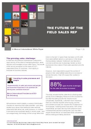 www.mercuri.net
For more information about the study, please contact: Henrik Viftrup Hansen, senior consultant and analyst
Telephone: +45 40 85 89 26 Email: henrik.viftrup@mercuri.dk
THE FUTURE OF THE
FIELD SALES REP
A Mercuri International White Paper Page 1 (2)
The growing sales challenge
In February 2012 Mercuri International conducted a
major survey of the views of managing directors, sales
directors and managers on key sales topics. The results
of the survey are based on the views of 2,311
respondents from 23 countries – the majority in
business-to-business markets.
Investing in sales processes and
people
“Improvements in sales processes and people
are essential if business is to maintain let
alone grow customer revenue”
Mercuri International President and CEO
Ola Strömberg
All businesses need to deploy a variety of distribution
channels to maximise their sales potential – and many
studies have shown that traditional sales methods
(external & field sales) are under pressure. In contrast,
e-commerce has expanded rapidly in recent years - and
not unexpectedly, the findings of this survey reflect that
trend: in the last 1-2 years there has been a 3-4% shift
from external/field sales to e-commerce. In the future
the boundaries between ‘traditional’ and ‘electronic’
commerce will become increasingly blurred as more
businesses move areas of their sales operation onto the
Internet.
However, most respondents expect the number of
people in their external/field sales force to increase or
remain the same. Only 12% expect the number to
decrease.
The study reveals that the sales force is finding sales
activity more challenging. Reasons for this include the
fact that the sales process has become more
complicated. Specifically, customers have increased
their use of formal requests when buying, and the
procurement process now requires the involvement of
more people, including senior executives. 62% of the
respondents surveyed also say that customers have
increased their decision making time, and now often
require formal Return on Investment (ROI) calculations
before making purchasing decisions.
88%agree that the challenges
for the sales force have increased
 