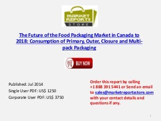 The Future of the Food Packaging Market in Canada to
2018: Consumption of Primary, Outer, Closure and Multi-
pack Packaging
Published: Jul 2014
Single User PDF: US$ 1250
Corporate User PDF: US$ 3750
Order this report by calling
+1 888 391 5441 or Send an email
to sales@marketreportsstore.com
with your contact details and
questions if any.
1
 