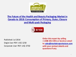 The Future of the Health and Beauty Packaging Market in
Canada to 2018: Consumption of Primary, Outer, Closure
and Multi-pack Packaging
Published: Jul 2014
Single User PDF: US$ 1250
Corporate User PDF: US$ 3750
Order this report by calling
+1 888 391 5441 or Send an email
to sales@marketreportsstore.com
with your contact details and
questions if any.
1
 