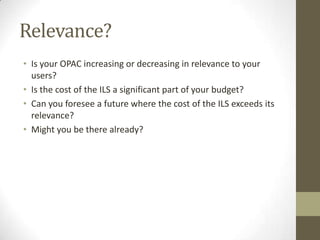 Relevance?Is your OPAC increasing or decreasing in relevance to your users?Is the cost of the ILS a significant part of your budget?Can you foresee a future where the cost of the ILS exceeds its relevance?Might you be there already?