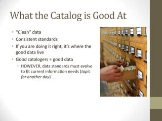 What the Catalog is Good At“Clean” dataConsistent standardsIf you are doing it right, it’s where the good data liveGood catalogers = good dataHOWEVER, data standards must evolve to fit current information needs (topic for another day)