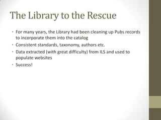 The Library to the RescueFor many years, the Library had been cleaning up Pubs records to incorporate them into the catalogConsistent standards, taxonomy, authors etc.Data extracted (with great difficulty) from ILS and used to populate websitesSuccess!