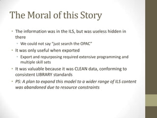 The Moral of this StoryThe information was in the ILS, but was useless hidden in thereWe could not say “just search the OPAC”It was only useful when exportedExport and repurposing required extensive programming and multiple skill sets It was valuable because it was CLEAN data, conforming to consistent LIBRARY standardsPS: A plan to expand this model to a wider range of ILS content was abandoned due to resource constraints