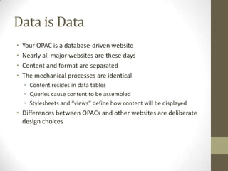 Data is DataYour OPAC is a database-driven websiteNearly all major websites are these daysContent and format are separatedThe mechanical processes are identicalContent resides in data tablesQueries cause content to be assembledStylesheets and “views” define how content will be displayedDifferences between OPACs and other websites are deliberate design choices