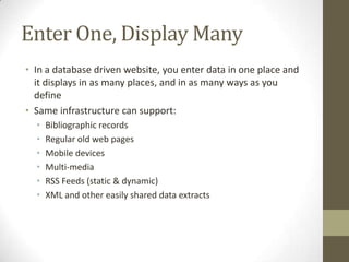 Enter One, Display ManyIn a database driven website, you enter data in one place and it displays in as many places, and in as many ways as you defineSame infrastructure can support:Bibliographic recordsRegular old web pagesMobile devicesMulti-mediaRSS Feeds (static & dynamic)XML and other easily shared data extracts