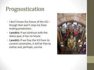 PrognosticationI don’t know the future of the ILS – though that won’t stop me from making predictionsI predict: If we continue with the status quo, it has no futureI predict: If we free the ILS from its current constraints, it will be free to evolve and, perhaps, survive