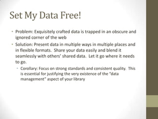 Set My Data Free!Problem: Exquisitely crafted data is trapped in an obscure and ignored corner of the webSolution: Present data in multiple ways in multiple places and in flexible formats.  Share your data easily and blend it seamlessly with others’ shared data.  Let it go where it needs to go.Corollary: Focus on strong standards and consistent quality.  This is essential for justifying the very existence of the “data management” aspect of your library