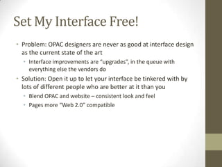 Set My Interface Free!Problem: OPAC designers are never as good at interface design as the current state of the artInterface improvements are “upgrades”, in the queue with everything else the vendors doSolution: Open it up to let your interface be tinkered with by lots of different people who are better at it than youBlend OPAC and website – consistent look and feelPages more “Web 2.0” compatible