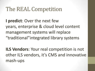The REAL CompetitionI predict: Over the next few years, enterprise & cloud level content management systems will replace “traditional”integrated library systemsILS Vendors: Your real competition is not other ILS vendors, it’s CMS and innovative mash-ups