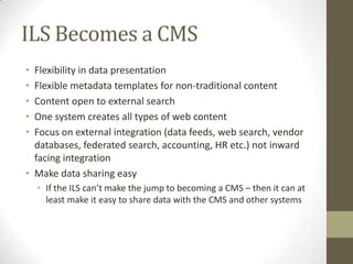ILS Becomes a CMSFlexibility in data presentationFlexible metadata templates for non-traditional contentContent open to external searchOne system creates all types of web contentFocus on external integration (data feeds, web search, vendor databases, federated search, accounting, HR etc.) not inward facing integrationMake data sharing easyIf the ILS can’t make the jump to becoming a CMS – then it can at least make it easy to share data with the CMS and other systems