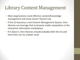 Library Content ManagementMost organizations need effective content/knowledge management and many haven’t found it yetIf the ILS becomes a real Content Management System, then libraries can leverage that to become viable competitors in the enterprise information marketplaceIf it doesn’t, then libraries should probably ditch the ILS and hitch their cart to a better mule