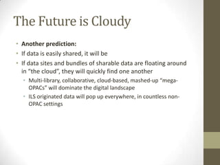 The Future is CloudyAnother prediction:If data is easily shared, it will beIf data sites and bundles of sharable data are floating around in “the cloud”, they will quickly find one anotherMulti-library, collaborative, cloud-based, mashed-up “mega-OPACs” will dominate the digital landscapeILS originated data will pop up everywhere, in countless non-OPAC settings