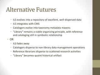 Alternative FuturesILS evolves into a repository of excellent, well-dispersed dataILS integrates with CMSCatalogers evolve into taxonomy metadata mavens“Library” remains a viable organizing principle, with reference and cataloging still in symbiotic relationshipORILS fades away Catalogers disperse to non-library data management operationsReference librarians disperse to scattered research activities“Library” becomes quaint historical artifact