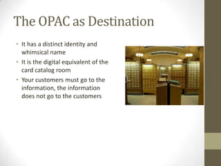 The OPAC as DestinationIt has a distinct identity and whimsical nameIt is the digital equivalent of the card catalog roomYour customers must go to the information, the information does not go to the customers